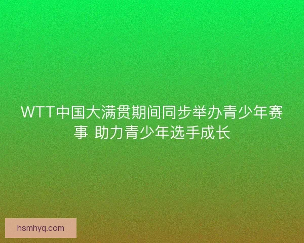 WTT中国大满贯期间同步举办青少年赛事 助力青少年选手成长