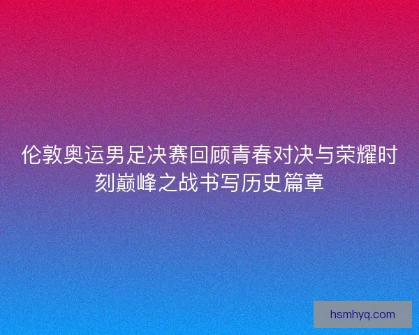 伦敦奥运男足决赛回顾青春对决与荣耀时刻巅峰之战书写历史篇章