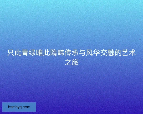 只此青绿唯此隋韩传承与风华交融的艺术之旅