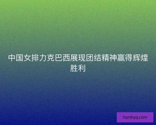 中国女排力克巴西展现团结精神赢得辉煌胜利