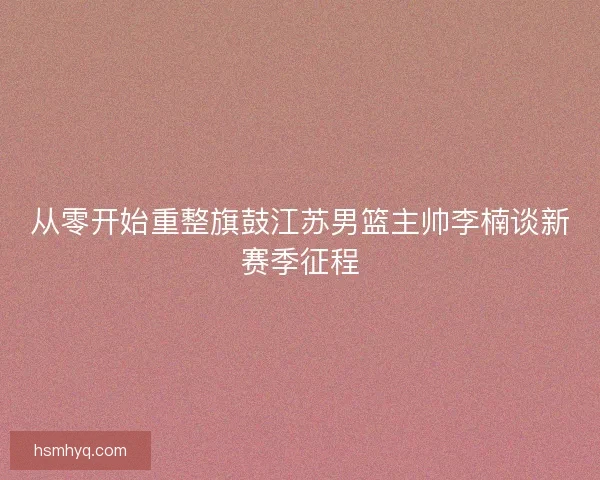 从零开始重整旗鼓江苏男篮主帅李楠谈新赛季征程