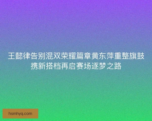 王懿律告别混双荣耀篇章黄东萍重整旗鼓携新搭档再启赛场逐梦之路