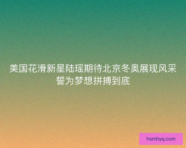 美国花滑新星陆瑶期待北京冬奥展现风采誓为梦想拼搏到底