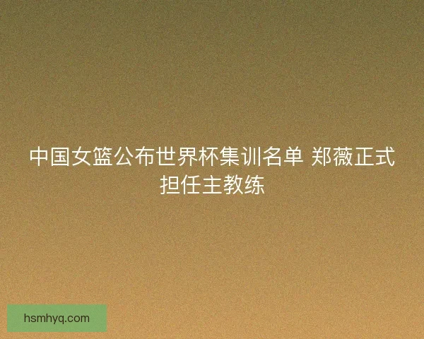 中国女篮公布世界杯集训名单 郑薇正式担任主教练