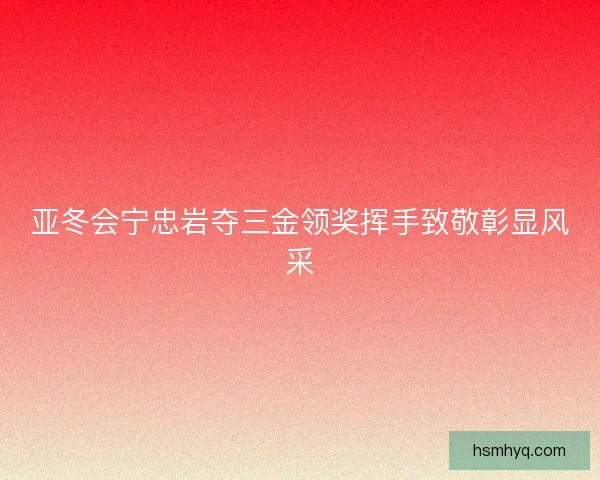 亚冬会宁忠岩夺三金领奖挥手致敬彰显风采