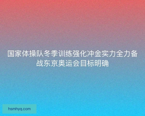 国家体操队冬季训练强化冲金实力全力备战东京奥运会目标明确