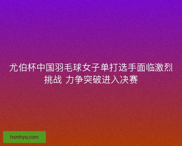 尤伯杯中国羽毛球女子单打选手面临激烈挑战 力争突破进入决赛