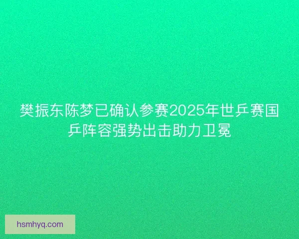 樊振东陈梦已确认参赛2025年世乒赛国乒阵容强势出击助力卫冕