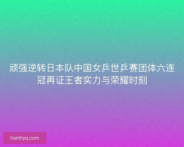 顽强逆转日本队中国女乒世乒赛团体六连冠再证王者实力与荣耀时刻
