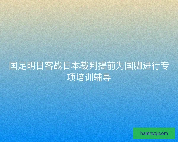国足明日客战日本裁判提前为国脚进行专项培训辅导