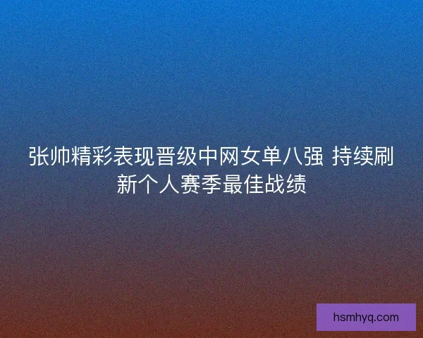 张帅精彩表现晋级中网女单八强 持续刷新个人赛季最佳战绩
