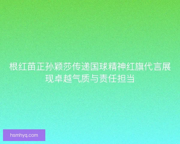 根红苗正孙颖莎传递国球精神红旗代言展现卓越气质与责任担当
