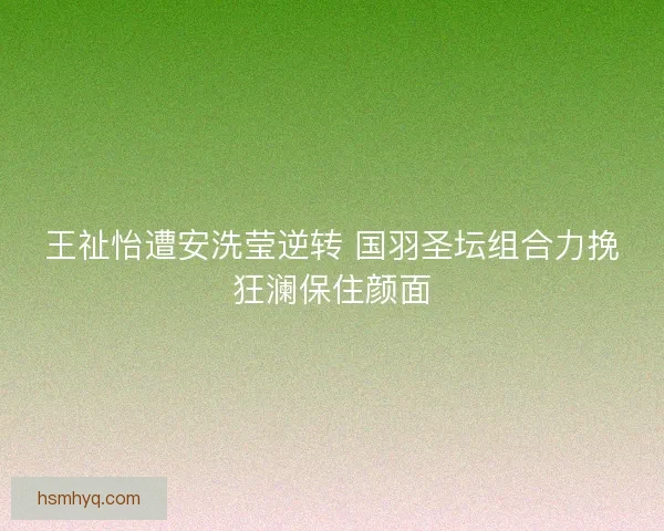 王祉怡遭安洗莹逆转 国羽圣坛组合力挽狂澜保住颜面 王祉怡遭安洗莹逆转 国羽圣坛组合力挽狂澜保住颜面