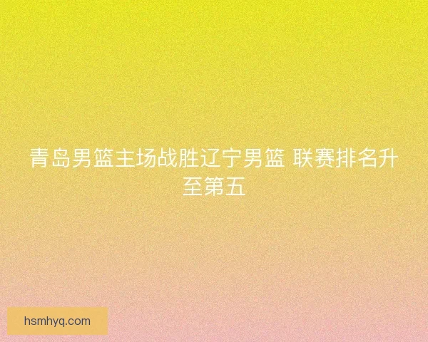 青岛男篮主场战胜辽宁男篮 联赛排名升至第五 青岛男篮主场战胜辽宁男篮 联赛排名升至第五