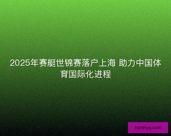 2025年赛艇世锦赛落户上海 助力中国体育国际化进程
