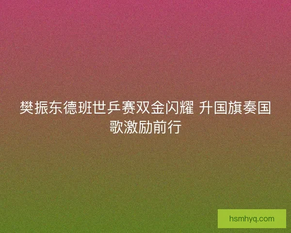 樊振东德班世乒赛双金闪耀 升国旗奏国歌激励前行