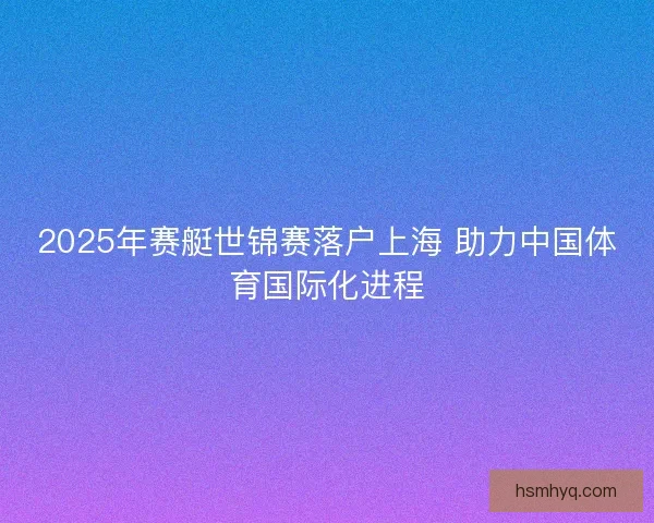 2025年赛艇世锦赛落户上海 助力中国体育国际化进程 2025年赛艇世锦赛落户上海 助力中国体育国际化进程