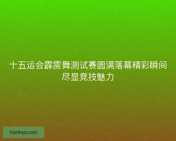 十五运会霹雳舞测试赛圆满落幕精彩瞬间尽显竞技魅力 十五运会霹雳舞测试赛圆满落幕精彩瞬间尽显竞技魅力