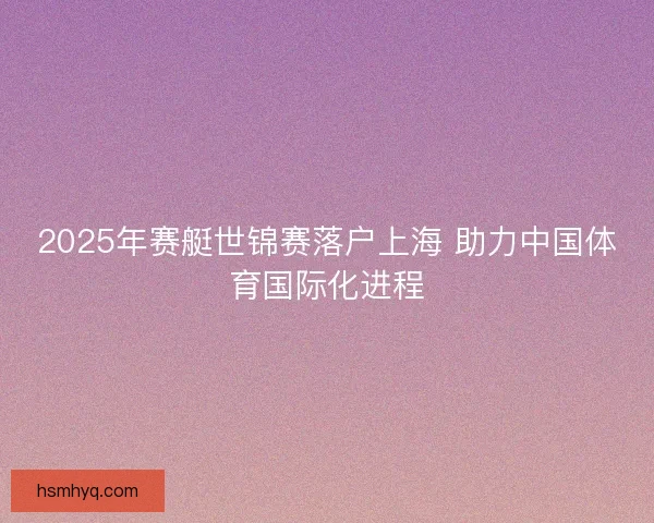 2025年赛艇世锦赛落户上海 助力中国体育国际化进程