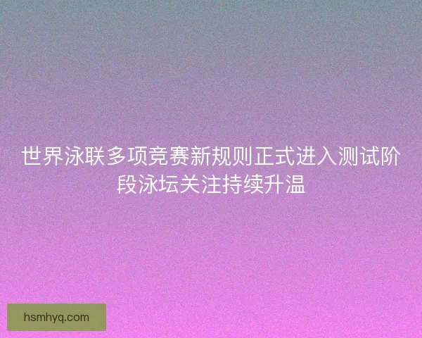 世界泳联多项竞赛新规则正式进入测试阶段泳坛关注持续升温 世界泳联多项竞赛新规则正式进入测试阶段泳坛关注持续升温