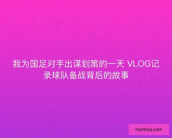 我为国足对手出谋划策的一天 VLOG记录球队备战背后的故事 我为国足对手出谋划策的一天 VLOG记录球队备战背后的故事