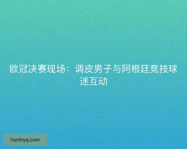 欧冠决赛现场：调皮男子与阿根廷竞技球迷互动