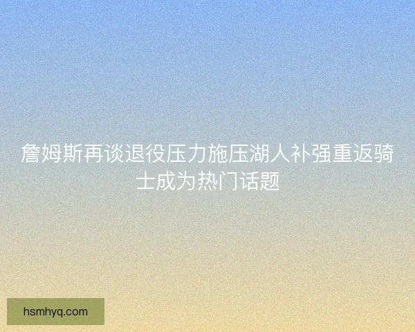 詹姆斯再谈退役压力施压湖人补强重返骑士成为热门话题