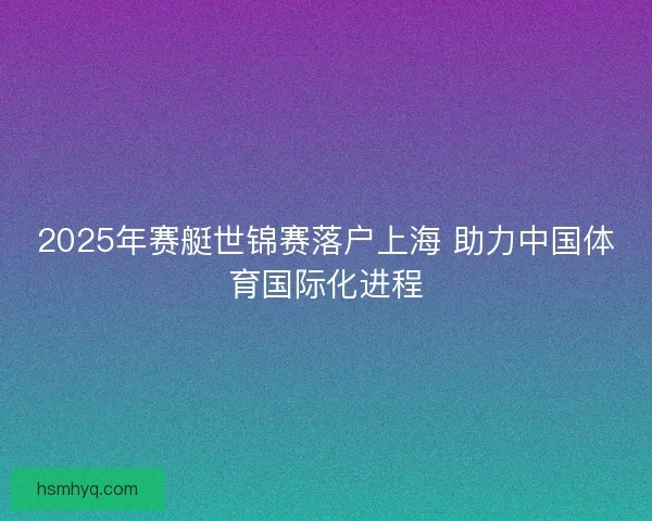 2025年赛艇世锦赛落户上海 助力中国体育国际化进程