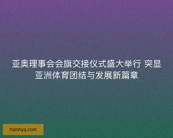 亚奥理事会会旗交接仪式盛大举行 突显亚洲体育团结与发展新篇章