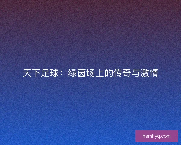 天下足球：绿茵场上的传奇与激情