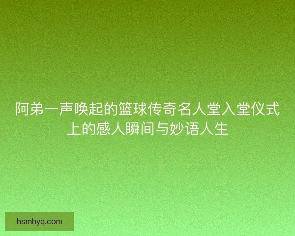 阿弟一声唤起的篮球传奇名人堂入堂仪式上的感人瞬间与妙语人生