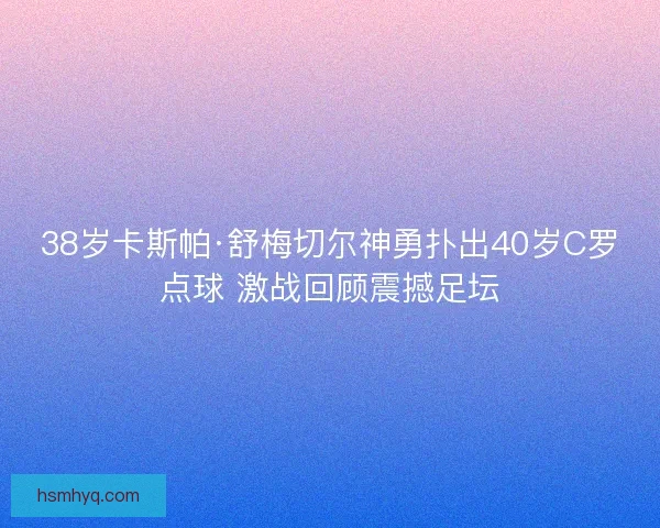 38岁卡斯帕·舒梅切尔神勇扑出40岁C罗点球 激战回顾震撼足坛 38岁卡斯帕·舒梅切尔神勇扑出40岁C罗点球 激战回顾震撼足坛