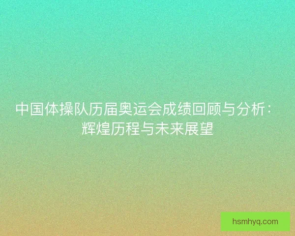 中国体操队历届奥运会成绩回顾与分析：辉煌历程与未来展望