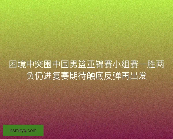 困境中突围中国男篮亚锦赛小组赛一胜两负仍进复赛期待触底反弹再出发 困境中突围中国男篮亚锦赛小组赛一胜两负仍进复赛期待触底反弹再出发