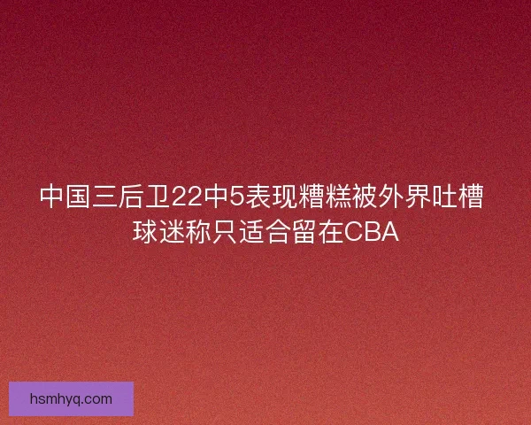 中国三后卫22中5表现糟糕被外界吐槽 球迷称只适合留在CBA 中国三后卫22中5表现糟糕被外界吐槽 球迷称只适合留在CBA